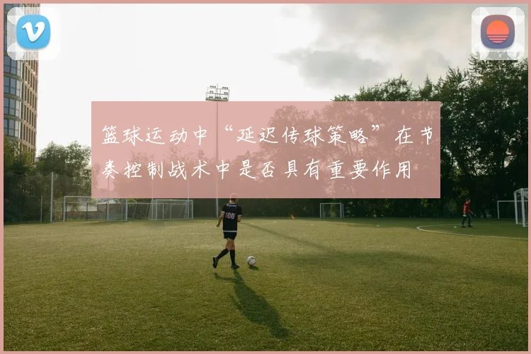 篮球运动中“延迟传球策略”在节奏控制战术中是否具有重要作用