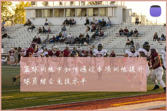 篮球训练中如何通过专项训练提升球员综合竞技水平