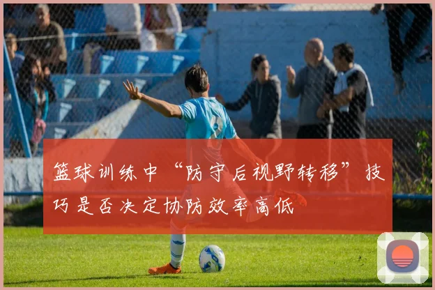 篮球训练中“防守后视野转移”技巧是否决定协防效率高低