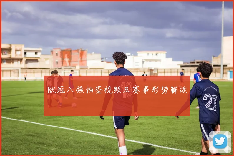 欧冠八强抽签视频及赛事形势解读
