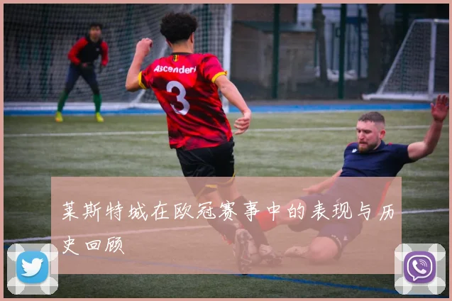 莱斯特城在欧冠赛事中的表现与历史回顾