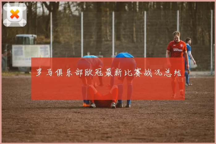 罗马俱乐部欧冠最新比赛战况总结