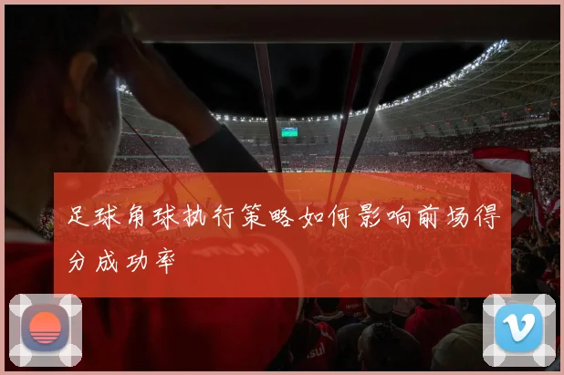 足球角球执行策略如何影响前场得分成功率