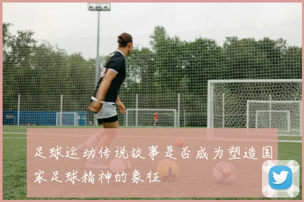 足球运动传说故事是否成为塑造国家足球精神的象征