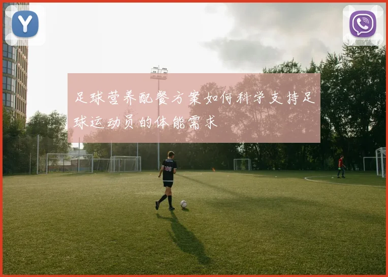 足球营养配餐方案如何科学支持足球运动员的体能需求
