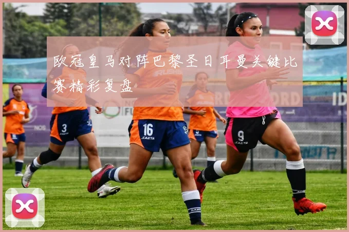 欧冠皇马对阵巴黎圣日耳曼关键比赛精彩复盘